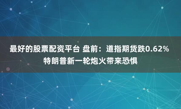 最好的股票配资平台 盘前：道指期货跌0.62% 特朗普新一轮炮火带来恐惧