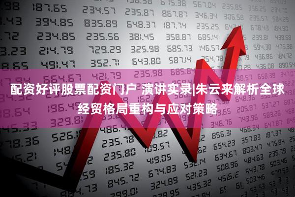 配资好评股票配资门户 演讲实录|朱云来解析全球经贸格局重构与应对策略