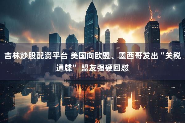 吉林炒股配资平台 美国向欧盟、墨西哥发出“关税通牒” 盟友强硬回怼
