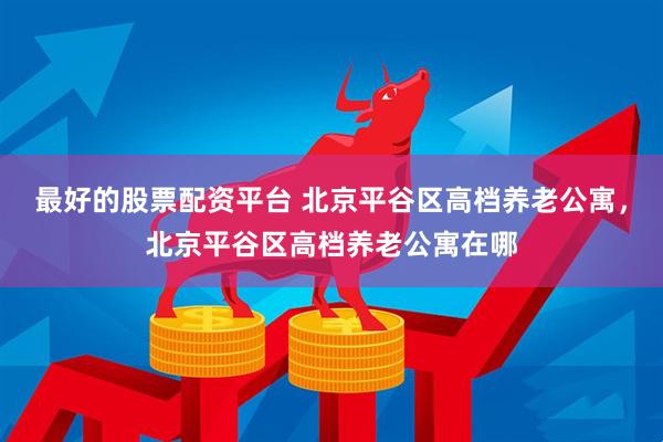 最好的股票配资平台 北京平谷区高档养老公寓，北京平谷区高档养老公寓在哪