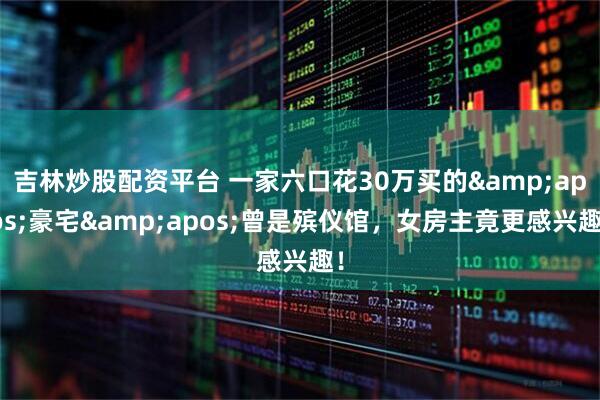 吉林炒股配资平台 一家六口花30万买的&apos;豪宅&apos;曾是殡仪馆，女房主竟更感兴趣！