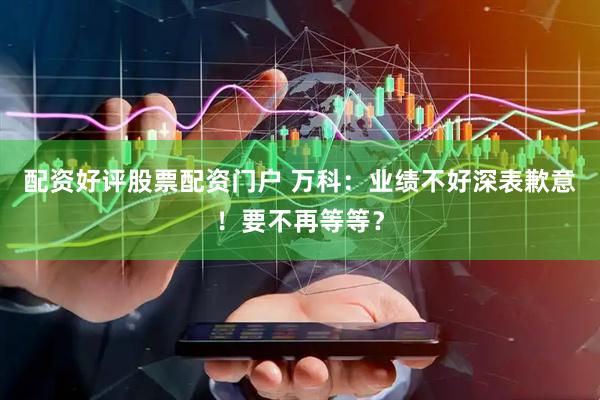 配资好评股票配资门户 万科：业绩不好深表歉意！要不再等等？