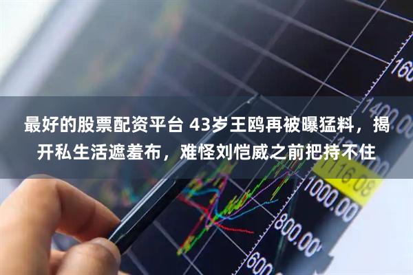 最好的股票配资平台 43岁王鸥再被曝猛料，揭开私生活遮羞布，难怪刘恺威之前把持不住