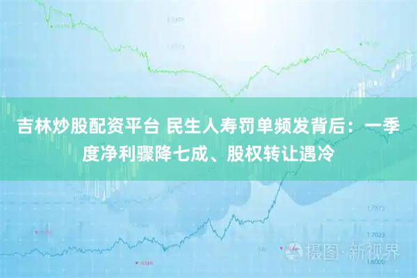吉林炒股配资平台 民生人寿罚单频发背后：一季度净利骤降七成、股权转让遇冷
