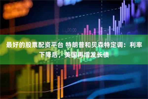 最好的股票配资平台 特朗普和贝森特定调：利率下降后，美国再增发长债