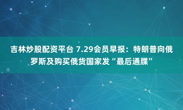 吉林炒股配资平台 7.29会员早报：特朗普向俄罗斯及购买俄货国家发“最后通牒”