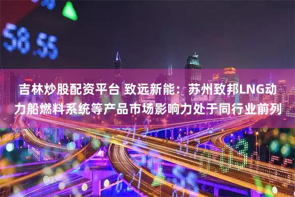 吉林炒股配资平台 致远新能：苏州致邦LNG动力船燃料系统等产品市场影响力处于同行业前列