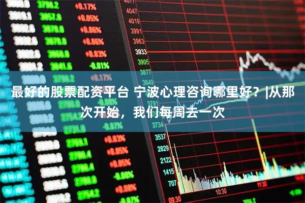 最好的股票配资平台 宁波心理咨询哪里好？|从那次开始，我们每周去一次