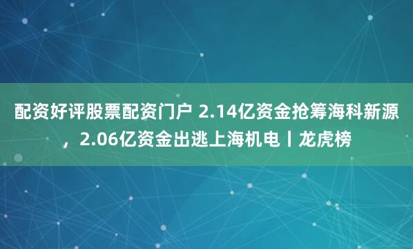 配资好评股票配资门户 2.14亿资金抢筹海科新源，2.06亿资金出逃上海机电丨龙虎榜